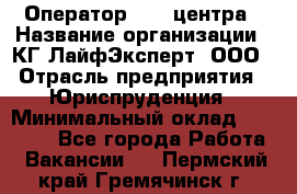 Оператор Call-центра › Название организации ­ КГ ЛайфЭксперт, ООО › Отрасль предприятия ­ Юриспруденция › Минимальный оклад ­ 40 000 - Все города Работа » Вакансии   . Пермский край,Гремячинск г.